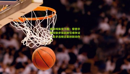 爱游戏体育下载：爱德华兹双撤步接前跳引爆争议，走步违规还是创新动作？