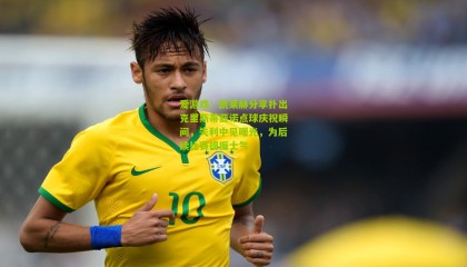 爱游戏：凯莱赫分享扑出克里斯蒂亚诺点球庆祝瞬间，失利中见曙光，为后续比赛提振士气