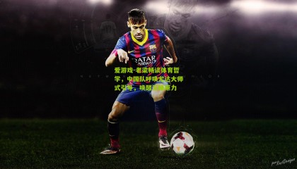 爱游戏-老梁畅谈体育哲学，中国队呼唤尤达大师式引导，唤醒沉睡原力