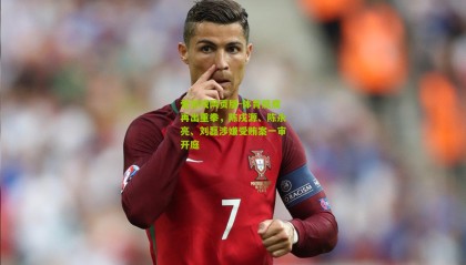 爱游戏网页版-体育反腐再出重拳，陈戌源、陈永亮、刘磊涉嫌受贿案一审开庭